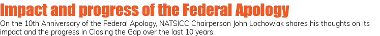 Impact and progress of the Federal Apology On the 10th Anniversary of the Federal Apology, NATSICC Chairperson John Lochowiak shares his thoughts on its impact and the progress in Closing the Gap over the last 10 years. 