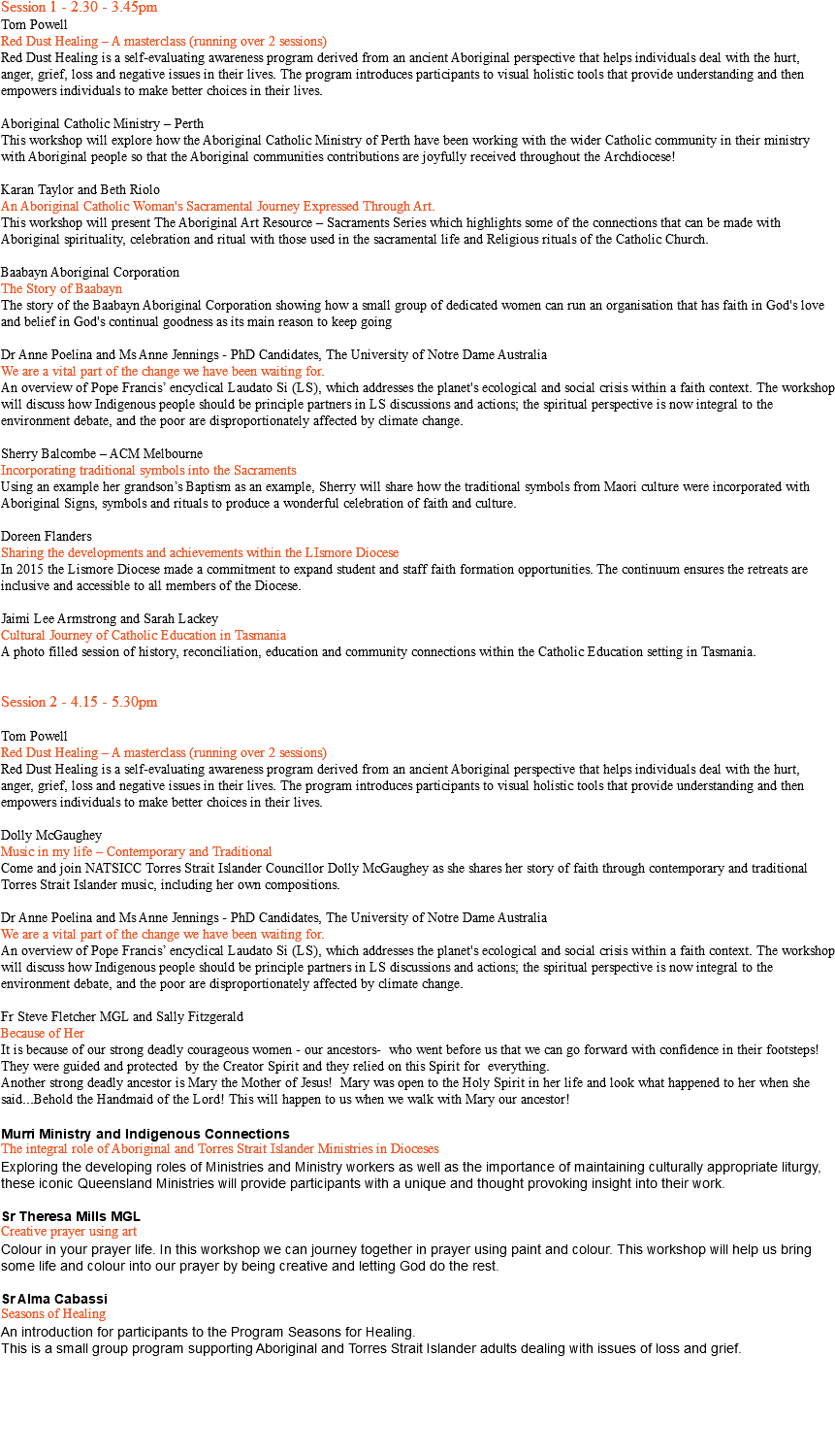 Session 1 - 2.30 - 3.45pm Tom Powell Red Dust Healing – A masterclass (running over 2 sessions) Red Dust Healing is a self-evaluating awareness program derived from an ancient Aboriginal perspective that helps individuals deal with the hurt, anger, grief, loss and negative issues in their lives. The program introduces participants to visual holistic tools that provide understanding and then empowers individuals to make better choices in their lives. Aboriginal Catholic Ministry – Perth This workshop will explore how the Aboriginal Catholic Ministry of Perth have been working with the wider Catholic community in their ministry with Aboriginal people so that the Aboriginal communities contributions are joyfully received throughout the Archdiocese! Karan Taylor and Beth Riolo An Aboriginal Catholic Woman's Sacramental Journey Expressed Through Art. This workshop will present The Aboriginal Art Resource – Sacraments Series which highlights some of the connections that can be made with Aboriginal spirituality, celebration and ritual with those used in the sacramental life and Religious rituals of the Catholic Church. Baabayn Aboriginal Corporation The Story of Baabayn The story of the Baabayn Aboriginal Corporation showing how a small group of dedicated women can run an organisation that has faith in God's love and belief in God's continual goodness as its main reason to keep going Dr Anne Poelina and Ms Anne Jennings - PhD Candidates, The University of Notre Dame Australia We are a vital part of the change we have been waiting for. An overview of Pope Francis’ encyclical Laudato Si (LS), which addresses the planet's ecological and social crisis within a faith context. The workshop will discuss how Indigenous people should be principle partners in LS discussions and actions; the spiritual perspective is now integral to the environment debate, and the poor are disproportionately affected by climate change. Sherry Balcombe – ACM Melbourne Incorporating traditional symbols into the Sacraments Using an example her grandson’s Baptism as an example, Sherry will share how the traditional symbols from Maori culture were incorporated with Aboriginal Signs, symbols and rituals to produce a wonderful celebration of faith and culture. Doreen Flanders Sharing the developments and achievements within the LIsmore Diocese In 2015 the Lismore Diocese made a commitment to expand student and staff faith formation opportunities. The continuum ensures the retreats are inclusive and accessible to all members of the Diocese. Jaimi Lee Armstrong and Sarah Lackey Cultural Journey of Catholic Education in Tasmania A photo filled session of history, reconciliation, education and community connections within the Catholic Education setting in Tasmania. Session 2 - 4.15 - 5.30pm Tom Powell Red Dust Healing – A masterclass (running over 2 sessions) Red Dust Healing is a self-evaluating awareness program derived from an ancient Aboriginal perspective that helps individuals deal with the hurt, anger, grief, loss and negative issues in their lives. The program introduces participants to visual holistic tools that provide understanding and then empowers individuals to make better choices in their lives. Dolly McGaughey Music in my life – Contemporary and Traditional Come and join NATSICC Torres Strait Islander Councillor Dolly McGaughey as she shares her story of faith through contemporary and traditional Torres Strait Islander music, including her own compositions. Dr Anne Poelina and Ms Anne Jennings - PhD Candidates, The University of Notre Dame Australia We are a vital part of the change we have been waiting for. An overview of Pope Francis’ encyclical Laudato Si (LS), which addresses the planet's ecological and social crisis within a faith context. The workshop will discuss how Indigenous people should be principle partners in LS discussions and actions; the spiritual perspective is now integral to the environment debate, and the poor are disproportionately affected by climate change. Fr Steve Fletcher MGL and Sally Fitzgerald Because of Her It is because of our strong deadly courageous women - our ancestors- who went before us that we can go forward with confidence in their footsteps! They were guided and protected by the Creator Spirit and they relied on this Spirit for everything. Another strong deadly ancestor is Mary the Mother of Jesus! Mary was open to the Holy Spirit in her life and look what happened to her when she said...Behold the Handmaid of the Lord! This will happen to us when we walk with Mary our ancestor! Murri Ministry and Indigenous Connections The integral role of Aboriginal and Torres Strait Islander Ministries in Dioceses Exploring the developing roles of Ministries and Ministry workers as well as the importance of maintaining culturally appropriate liturgy, these iconic Queensland Ministries will provide participants with a unique and thought provoking insight into their work. Sr Theresa Mills MGL Creative prayer using art Colour in your prayer life. In this workshop we can journey together in prayer using paint and colour. This workshop will help us bring some life and colour into our prayer by being creative and letting God do the rest. Sr Alma Cabassi Seasons of Healing An introduction for participants to the Program Seasons for Healing. This is a small group program supporting Aboriginal and Torres Strait Islander adults dealing with issues of loss and grief. 