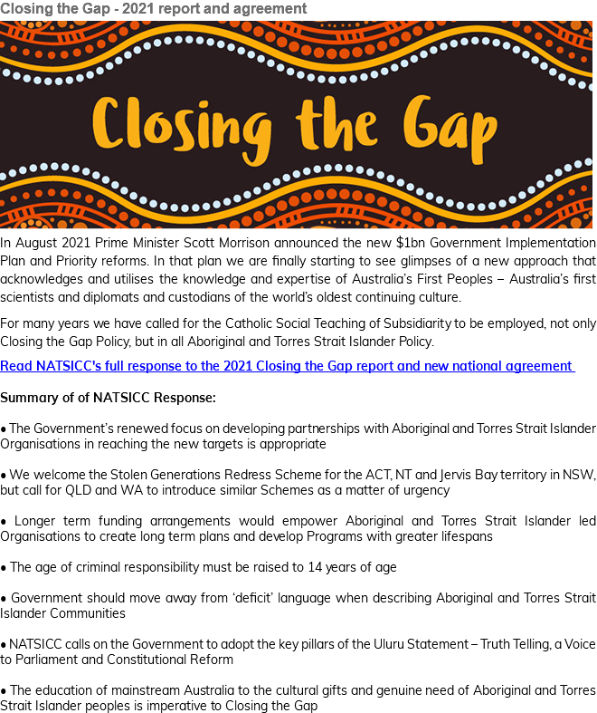 Closing the Gap - 2021 report and agreement ﷯ In August 2021 Prime Minister Scott Morrison announced the new $1bn Government Implementation Plan and Priority reforms. In that plan we are finally starting to see glimpses of a new approach that acknowledges and utilises the knowledge and expertise of Australia’s First Peoples – Australia’s first scientists and diplomats and custodians of the world’s oldest continuing culture. For many years we have called for the Catholic Social Teaching of Subsidiarity to be employed, not only Closing the Gap Policy, but in all Aboriginal and Torres Strait Islander Policy. Read NATSICC's full response to the 2021 Closing the Gap report and new national agreement Summary of of NATSICC Response: • The Government’s renewed focus on developing partnerships with Aboriginal and Torres Strait Islander Organisations in reaching the new targets is appropriate • We welcome the Stolen Generations Redress Scheme for the ACT, NT and Jervis Bay territory in NSW, but call for QLD and WA to introduce similar Schemes as a matter of urgency • Longer term funding arrangements would empower Aboriginal and Torres Strait Islander led Organisations to create long term plans and develop Programs with greater lifespans • The age of criminal responsibility must be raised to 14 years of age • Government should move away from ‘deficit’ language when describing Aboriginal and Torres Strait Islander Communities • NATSICC calls on the Government to adopt the key pillars of the Uluru Statement – Truth Telling, a Voice to Parliament and Constitutional Reform • The education of mainstream Australia to the cultural gifts and genuine need of Aboriginal and Torres Strait Islander peoples is imperative to Closing the Gap 