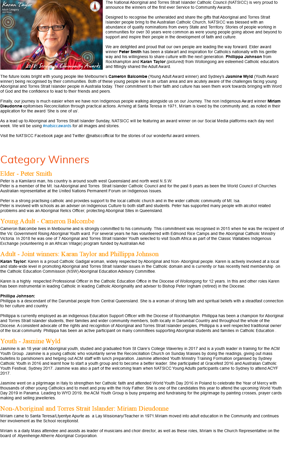 ﷯The National Aboriginal and Torres Strait Islander Catholic Council (NATSICC) is very proud to announce the winners of the first ever Service to Community Awards. Designed to recognise the unheralded and share the gifts that Aboriginal and Torres Strait Islander people bring to the Australian Catholic Church, NATSICC was blessed with an abundance of quality nominations from every State and Territory. Stories of people working in communities for over 30 years were common as were young people going above and beyond to support and inspire their people in the development of faith and culture. We are delighted and proud that our own people are leading the way forward. Elder award winner Peter Smith has been a stalwart and inspiration for Catholics nationally with his gentle way and his willingness to share culture with the next generation. Phillippa Johnson from Rockhampton and Karan Taylor (pictured) from Wollongong are esteemed Catholic educators and fittingly shared the Adult Award. The future looks bright with young people like Melbourne’s Cameron Balcombe (Young Adult Award winner) and Sydney’s Jasmine Wyld (Youth Award winner) being recognised by their communities. Both of these young people live in an urban area and are acutely aware of the challenges facing young Aboriginal and Torres Strait Islander people in Australia today. Their commitment to their faith and culture has seen them work towards bringing with Word of God and the confidence to lead to their friends and peers. Finally, our journey is much easier when we have non Indigenous people walking alongside us on our Journey. The non Indigenous Award winner Miriam Dieudonne epitomises Reconciliation through practical actions. Arriving at Santa Teresa in 1971, Miriam is loved by the community and, as noted in their application for the award ‘She is one of us’. As a lead up to Aboriginal and Torres Strait Islander Sunday, NATSICC will be featuring an award winner on our Social Media platforms each day next week. We will be using #natsiccawards for all images and stories. Visit the NATSICC Facebook page and Twitter @natsiccofficial for the stories of our wonderful award winners. Category Winners Elder - Peter Smith Peter is a Kamilaroi man, his country is around south west Queensland and north west N.S.W. Peter is a member of the Mt. Isa Aboriginal and Torres Strait Islander Catholic Council and for the past 8 years as been the World Council of Churches Australian representative at the United Nations Permanent Forum on Indigenous Issues. Peter is a strong practising catholic and provides support to the local catholic church and in the wider catholic community of Mt. Isa. Peter is involved with schools as an adviser on Indigenous Culture to both staff and students. Peter has supported many people with alcohol related problems and was an Aboriginal Relics Officer, protecting Aboriginal Sites in Queensland. Young Adult - Cameron Balcombe Cameron Balcombe lives in Melbourne and is strongly committed to his community. This commitment was recognised in 2015 when he was the recipient of the Vic Government Rising Aboriginal Youth ward. For several years he has volunteered with Edmond Rice Camps and the Aboriginal Catholic Ministry Victoria. In 2018 he was one of 7 Aboriginal and Torres Strait Islander Youth selected to visit South Africa as part of the Classic Wallabies Indigenous Exchange (volunteering in an African Village) program funded by Australian Aid Adult - Joint winners: Karan Taylor and Phillippa Johnson Karan Taylor: Karen is a proud Catholic Gadigal woman, widely respected by Aboriginal and Non- Aboriginal people. Karen is actively involved at a local and state-wide level in promoting Aboriginal and Torres Strait Islander issues in the Catholic domain and is currently or has recently held membership on the Catholic Education Commission (NSW) Aboriginal Education Advisory Committee. Karen is a highly respected Professional Officer in the Catholic Education Office in the Diocese of Wollongong for 12 years. In this and other roles Karen has been instrumental in leading Catholic in leading Catholic Aboriginality and adviser to Bishop Peter Ingham (retired) in the Diocese. Phillipa Johnson: Phillippa is a descendant of the Darumbal people from Central Queensland. She is a woman of strong faith and spiritual beliefs with a steadfast connection to her culture and country. Phillippa is currently employed as an indigenous Education Support Officer with the Diocese of Rockhampton. Phillippa has been a champion for Aboriginal and Torres Strait Islander students, their families and wider community members, both locally in Darumbal Country and throughout the whole of the Diocese. A consistent advocate of the rights and recognition of Aboriginal and Torres Strait Islander peoples, Phillippa is a well respected traditional owner of the local community. Phillippa has been an active participant on many committees supporting Aboriginal students and families in Catholic Education . Youth - Jasmine Wyld Jasmine is an 18 year old Aboriginal youth, studied and graduated from St Clare’s College Waverley in 2017 and is a youth leader in training for the ACM Youth Group. Jasmine is a young catholic who voluntarily serve the Reconciliation Church on Sunday Masses by doing the readings, giving out mass bulletins to parishioners and helping out ACM staff with lunch preparation. Jasmine attended Youth Ministry Training Formation organised by Sydney Catholic Youth in 2016 and learnt how to start a youth group and to become a better leader. She participated at Gracefest 2016 and Australian Catholic Youth Festival, Sydney 2017. Jasmine was also a part of the welcoming team when NATSICC Young Adults participants came to Sydney to attend ACYF 2017. Jasmine went on a pilgrimage in Italy to strengthen her Catholic faith and attended World Youth Day 2016 in Poland to celebrate the Year of Mercy with thousands of other young Catholics and to meet and pray with the Holy Father. She is one of the candidates this year to attend the upcoming World Youth Day 2019 in Panama. Leading to WYD 2019, the ACM Youth Group is busy preparing and fundraising for the pilgrimage by painting crosses, prayer cards making and selling jewelleries. Non-Aboriginal and Torres Strait Islander: Miriam Dieudonne Miriam came to Santa Teresa/Ltyentye Apurte as a Lay Missionary/Teacher in 1971.Miriam moved into adult education in the Community and continues her involvement as the School receptionist. Miriam is a daily Mass attendee and assists as leader of musicians and choir director, as well as these roles, Miriam is the Church Representative on the board of Atyenhenge Atherre Aboriginal Corporation. 