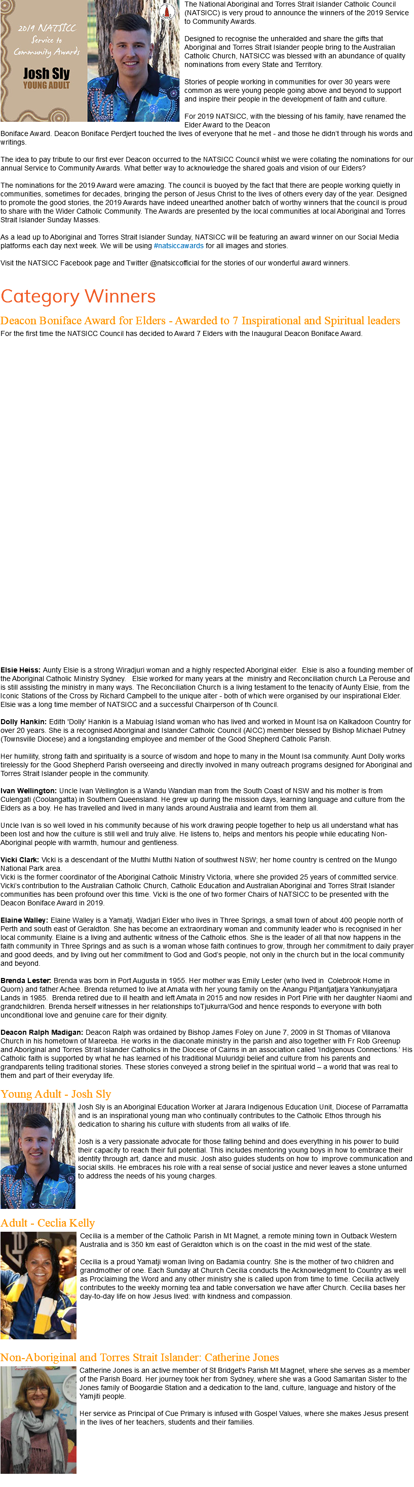 ﷯The National Aboriginal and Torres Strait Islander Catholic Council (NATSICC) is very proud to announce the winners of the 2019 Service to Community Awards. Designed to recognise the unheralded and share the gifts that Aboriginal and Torres Strait Islander people bring to the Australian Catholic Church, NATSICC was blessed with an abundance of quality nominations from every State and Territory. Stories of people working in communities for over 30 years were common as were young people going above and beyond to support and inspire their people in the development of faith and culture. For 2019 NATSICC, with the blessing of his family, have renamed the Elder Award to the Deacon Boniface Award. Deacon Boniface Perdjert touched the lives of everyone that he met - and those he didn’t through his words and writings. The idea to pay tribute to our first ever Deacon occurred to the NATSICC Council whilst we were collating the nominations for our annual Service to Community Awards. What better way to acknowledge the shared goals and vision of our Elders? The nominations for the 2019 Award were amazing. The council is buoyed by the fact that there are people working quietly in communities, sometimes for decades, bringing the person of Jesus Christ to the lives of others every day of the year. Designed to promote the good stories, the 2019 Awards have indeed unearthed another batch of worthy winners that the council is proud to share with the Wider Catholic Community. The Awards are presented by the local communities at local Aboriginal and Torres Strait Islander Sunday Masses. As a lead up to Aboriginal and Torres Strait Islander Sunday, NATSICC will be featuring an award winner on our Social Media platforms each day next week. We will be using #natsiccawards for all images and stories. Visit the NATSICC Facebook page and Twitter @natsiccofficial for the stories of our wonderful award winners. Category Winners Deacon Boniface Award for Elders - Awarded to 7 Inspirational and Spiritual leaders For the first time the NATSICC Council has decided to Award 7 Elders with the Inaugural Deacon Boniface Award. Elsie Heiss: Aunty Elsie is a strong Wiradjuri woman and a highly respected Aboriginal elder. Elsie is also a founding member of the Aboriginal Catholic Ministry Sydney. Elsie worked for many years at the ministry and Reconciliation church La Perouse and is still assisting the ministry in many ways. The Reconciliation Church is a living testament to the tenacity of Aunty Elsie, from the Iconic Stations of the Cross by Richard Campbell to the unique alter - both of which were organised by our inspirational Elder. Elsie was a long time member of NATSICC and a successful Chairperson of th Council. Dolly Hankin: Edith 'Dolly' Hankin is a Mabuiag Island woman who has lived and worked in Mount Isa on Kalkadoon Country for over 20 years. She is a recognised Aboriginal and Islander Catholic Council (AICC) member blessed by Bishop Michael Putney (Townsville Diocese) and a longstanding employee and member of the Good Shepherd Catholic Parish. Her humility, strong faith and spirituality is a source of wisdom and hope to many in the Mount Isa community. Aunt Dolly works tirelessly for the Good Shepherd Parish overseeing and directly involved in many outreach programs designed for Aboriginal and Torres Strait Islander people in the community. Ivan Wellington: Uncle Ivan Wellington is a Wandu Wandian man from the South Coast of NSW and his mother is from Culengati (Coolangatta) in Southern Queensland. He grew up during the mission days, learning language and culture from the Elders as a boy. He has travelled and lived in many lands around Australia and learnt from them all. Uncle Ivan is so well loved in his community because of his work drawing people together to help us all understand what has been lost and how the culture is still well and truly alive. He listens to, helps and mentors his people while educating Non-Aboriginal people with warmth, humour and gentleness. Vicki Clark: Vicki is a descendant of the Mutthi Mutthi Nation of southwest NSW; her home country is centred on the Mungo National Park area. Vicki is the former coordinator of the Aboriginal Catholic Ministry Victoria, where she provided 25 years of committed service. Vicki’s contribution to the Australian Catholic Church, Catholic Education and Australian Aboriginal and Torres Strait Islander communities has been profound over this time. Vicki is the one of two former Chairs of NATSICC to be presented with the Deacon Boniface Award in 2019. Elaine Walley: Elaine Walley is a Yamatji, Wadjari Elder who lives in Three Springs, a small town of about 400 people north of Perth and south east of Geraldton. She has become an extraordinary woman and community leader who is recognised in her local community. Elaine is a living and authentic witness of the Catholic ethos. She is the leader of all that now happens in the faith community in Three Springs and as such is a woman whose faith continues to grow, through her commitment to daily prayer and good deeds, and by living out her commitment to God and God’s people, not only in the church but in the local community and beyond. Brenda Lester: Brenda was born in Port Augusta in 1955. Her mother was Emily Lester (who lived in Colebrook Home in Quorn) and father Achee. Brenda returned to live at Amata with her young family on the Anangu Pitjantjatjara Yankunyjatjara Lands in 1985. Brenda retired due to ill health and left Amata in 2015 and now resides in Port Pirie with her daughter Naomi and grandchildren. Brenda herself witnesses in her relationships toTjukurra/God and hence responds to everyone with both unconditional love and genuine care for their dignity. Deacon Ralph Madigan: Deacon Ralph was ordained by Bishop James Foley on June 7, 2009 in St Thomas of Villanova Church in his hometown of Mareeba. He works in the diaconate ministry in the parish and also together with Fr Rob Greenup and Aboriginal and Torres Strait Islander Catholics in the Diocese of Cairns in an association called ‘Indigenous Connections.’ His Catholic faith is supported by what he has learned of his traditional Muluridgi belief and culture from his parents and grandparents telling traditional stories. These stories conveyed a strong belief in the spiritual world – a world that was real to them and part of their everyday life. Young Adult - Josh Sly ﷯Josh Sly is an Aboriginal Education Worker at Jarara Indigenous Education Unit, Diocese of Parramatta and is an inspirational young man who continually contributes to the Catholic Ethos through his dedication to sharing his culture with students from all walks of life. Josh is a very passionate advocate for those falling behind and does everything in his power to build their capacity to reach their full potential. This includes mentoring young boys in how to embrace their identity through art, dance and music. Josh also guides students on how to improve communication and social skills. He embraces his role with a real sense of social justice and never leaves a stone unturned to address the needs of his young charges. Adult - Ceclia Kelly ﷯Cecilia is a member of the Catholic Parish in Mt Magnet, a remote mining town in Outback Western Australia and is 350 km east of Geraldton which is on the coast in the mid west of the state. Cecilia is a proud Yamatji woman living on Badamia country. She is the mother of two children and grandmother of one. Each Sunday at Church Cecilia conducts the Acknowledgment to Country as well as Proclaiming the Word and any other ministry she is called upon from time to time. Cecilia actively contributes to the weekly morning tea and table conversation we have after Church. Cecilia bases her day-to-day life on how Jesus lived: with kindness and compassion. Non-Aboriginal and Torres Strait Islander: Catherine Jones ﷯Catherine Jones is an active member of St Bridget's Parish Mt Magnet, where she serves as a member of the Parish Board. Her journey took her from Sydney, where she was a Good Samaritan Sister to the Jones family of Boogardie Station and a dedication to the land, culture, language and history of the Yamjiti people. Her service as Principal of Cue Primary is infused with Gospel Values, where she makes Jesus present in the lives of her teachers, students and their families. 