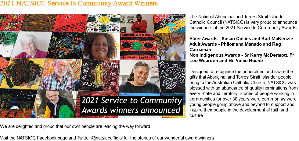 2021 NATSICC Service to Community Award Winners ﷯The National Aboriginal and Torres Strait Islander Catholic Council (NATSICC) is very proud to announce the winners of the 2021 Service to Community Awards. Elder Awards - Susan Collins and Karl McKenzie Adult Awards - Philomena Manado and Reg Carnamah Non Indigenous Awards - Sr Kerry McDermott, Fr Leo Wearden and Br. Vince Roche Designed to recognise the unheralded and share the gifts that Aboriginal and Torres Strait Islander people bring to the Australian Catholic Church, NATSICC was blessed with an abundance of quality nominations from every State and Territory. Stories of people working in communities for over 30 years were common as were young people going above and beyond to support and inspire their people in the development of faith and culture. We are delighted and proud that our own people are leading the way forward. Visit the NATSICC Facebook page and Twitter @natsiccofficial for the stories of our wonderful award winners